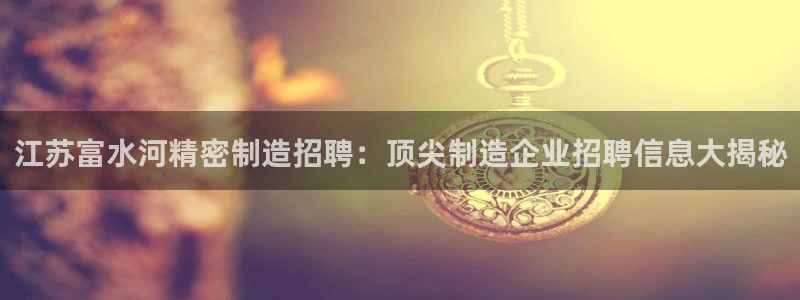 彩神大发黑平台：江苏富水河精密制造招聘：顶尖制造企业招聘信息大揭秘
