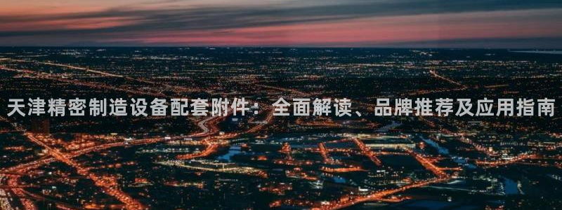 所有彩神购买首页：天津精密制造设备配套附件：全面解读、品牌推荐及应用指南