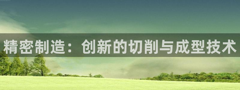 彩神是正规平台吗安全吗：精密制造：创新的切削与成型技术
