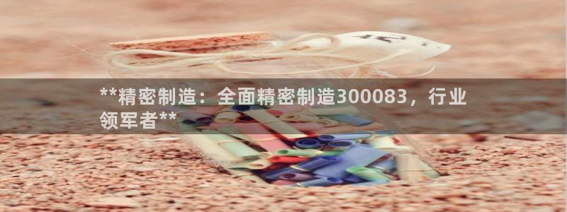 彩神是正规平台吗：**精密制造：全面精密制造300083，行业
领军者**