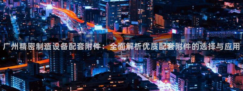 彩神趣购彩用户注册：广州精密制造设备配套附件：全面解析优质配套附件的选择与应用
