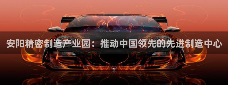 大发彩神官网下载：安阳精密制造产业园：推动中国领先的先进制造中心