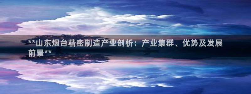 彩神v8下载网址：**山东烟台精密制造产业剖析：产业集群、优势及发展
前景**
